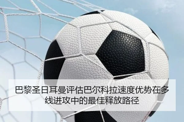 巴黎圣日耳曼评估巴尔科拉速度优势在多线进攻中的最佳释放路径