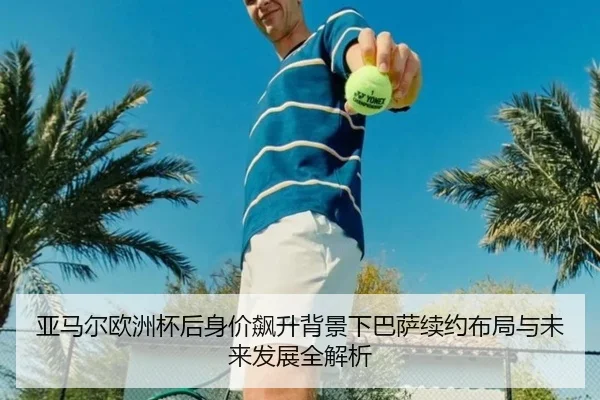 亚马尔欧洲杯后身价飙升背景下巴萨续约布局与未来发展全解析 | pg
