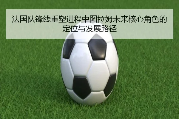法国队锋线重塑进程中图拉姆未来核心角色的定位与发展路径 | pg